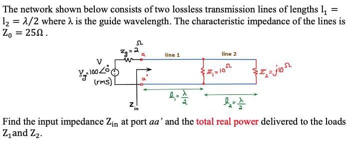 The network shown below consists of two lossless transmission lines of lengths l,
12 = 1/2 where 2 is the guide wavelength. The characteristic impedance of the lines is
Z, = 250.
line 1
line 2
(rms)]
jon
Find the input impedance Zin at port aa' and the total real power delivered to the loads
Z, and Z2.
