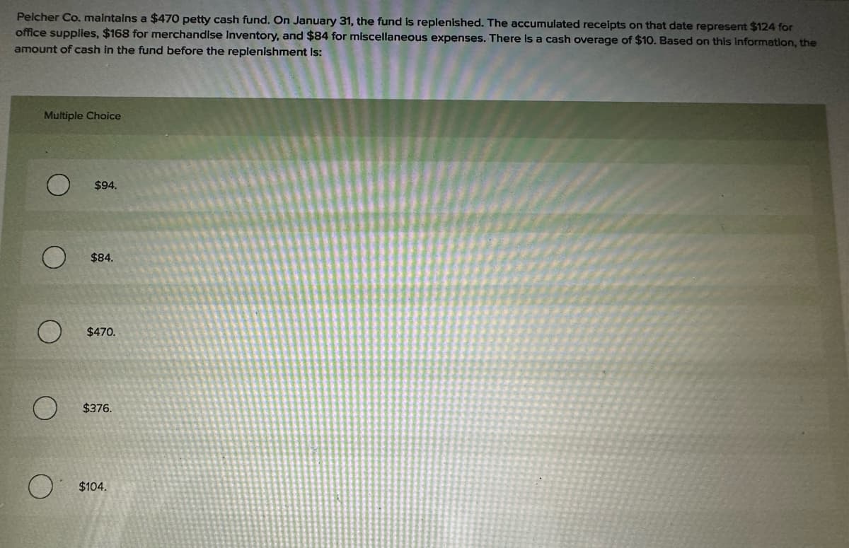 Pelcher Co. maintains a $470 petty cash fund. On January 31, the fund is replenished. The accumulated receipts on that date represent $124 for
office supplies, $168 for merchandise Inventory, and $84 for miscellaneous expenses. There is a cash overage of $10. Based on this information, the
amount of cash in the fund before the replenishment Is:
Multiple Choice
$94.
$84.
O
O
$470.
$376.
$104.
