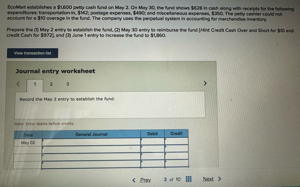 EcoMart establishes a $1,600 petty cash fund on May 2. On May 30, the fund shows $628 in cash along with receipts for the following
expenditures: transportation-in, $142; postage expenses, $490; and miscellaneous expenses, $350. The petty cashier could not
account for a $10 overage in the fund. The company uses the perpetual system in accounting for merchandise inventory.
Prepare the (1) May 2 entry to establish the fund, (2) May 30 entry to reimburse the fund [Hint: Credit Cash Over and Short for $10 and
credit Cash for $972], and (3) June 1 entry to increase the fund to $1,860.
View transaction list
Journal entry worksheet
1
2 3
Record the May 2 entry to establish the fund.
Note: Enter debits before credits.
Date
May 02
General Journal
Debit
Credit
>
< Prev
3 of 10
Next >