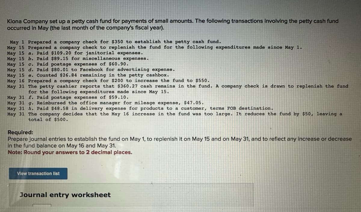 Kiona Company set up a petty cash fund for payments of small amounts. The following transactions involving the petty cash fund
occurred in May (the last month of the company's fiscal year).
May 1 Prepared a company check for $350 to establish the petty cash fund.
May 15 Prepared a company check to replenish the fund for the following expenditures made since May 1.
May 15 a. Paid $109.20 for janitorial expenses.
May 15 b. Paid $89.15 for miscellaneous expenses.
May 15 c. Paid postage expenses of $60.90.
May 15 d. Paid $80.01 to Facebook for advertising expense.
May 15
e. Counted $26.84 remaining in the petty cashbox.
May 16 Prepared a company check for $200 to increase the fund to $550.
May 31 The petty cashier reports that $360.27 cash remains in the fund. A company check is drawn to replenish the fund
for the following expenditures made since May 15.
May 31 f. Paid postage expenses of $59.10.
May 31 g. Reimbursed the office manager for mileage expense, $47.05.
May 31 h. Paid $48.58 in delivery expense for products to a customer, terms FOB destination.
May 31 The company decides that the May 16 increase in the fund was too large. It reduces the fund by $50, leaving a
total of $500.
Required:
Prepare journal entries to establish the fund on May 1, to replenish it on May 15 and on May 31, and to reflect any increase or decrease
in the fund balance on May 16 and May 31.
Note: Round your answers to 2 decimal places.
View transaction list
Journal entry worksheet