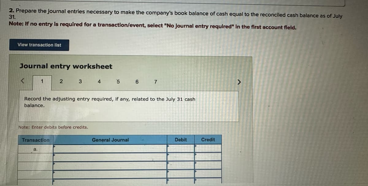 2. Prepare the journal entries necessary to make the company's book balance of cash equal to the reconciled cash balance as of July
31.
Note: If no entry is required for a transaction/event, select "No journal entry required" in the first account field.
View transaction list
Journal entry worksheet
<
1
2 3 4 5 6 7
Record the adjusting entry required, if any, related to the July 31 cash
balance.
Note: Enter debits before credits.
Transaction
a.
General Journal
Debit
Credit
>