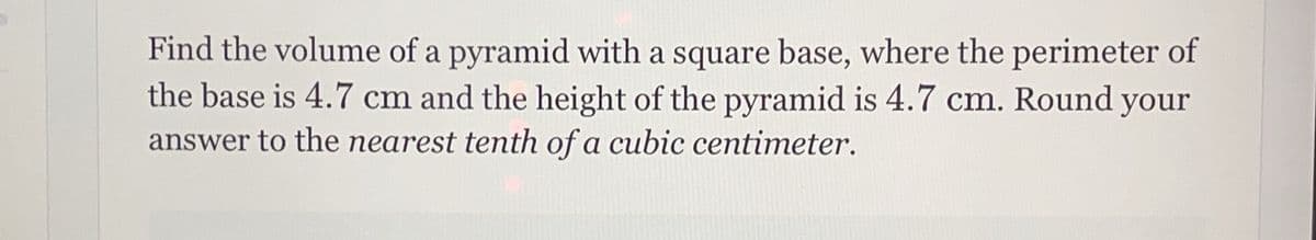 Find the volume of a pyramid with a square base, where the perimeter of
the base is 4.7 cm and the height of the pyramid is 4.7 cm. Round your
answer to the nearest tenth of a cubic centimeter.