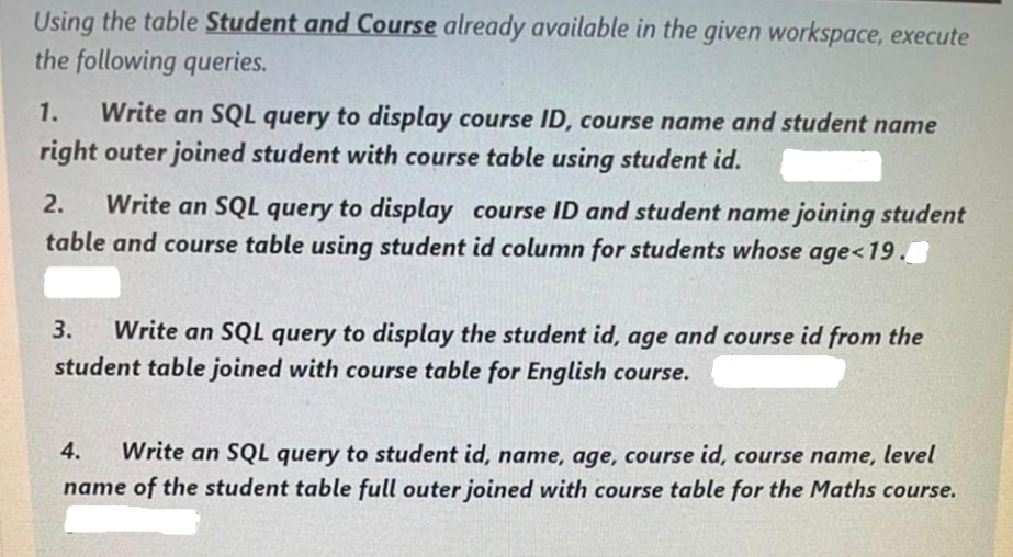 Using the table Student and Course already available in the given workspace, execute
the following queries.
1. Write an SQL query to display course ID, course name and student name
right outer joined student with course table using student id.
2. Write an SQL query to display course ID and student name joining student
table and course table using student id column for students whose age<19.
3. Write an SQL query to display the student id, age and course id from the
student table joined with course table for English course.
4. Write an SQL query to student id, name, age, course id, course name, level
name of the student table full outer joined with course table for the Maths course.