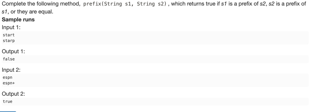 Complete the following method, prefix(String s1, String s2), which returns true if s1 is a prefix of s2, s2 is a prefix of
s1, or they are equal.
Sample runs
Input 1:
start
starp
Output 1:
false
Input 2:
espn
espn+
Output 2:
true