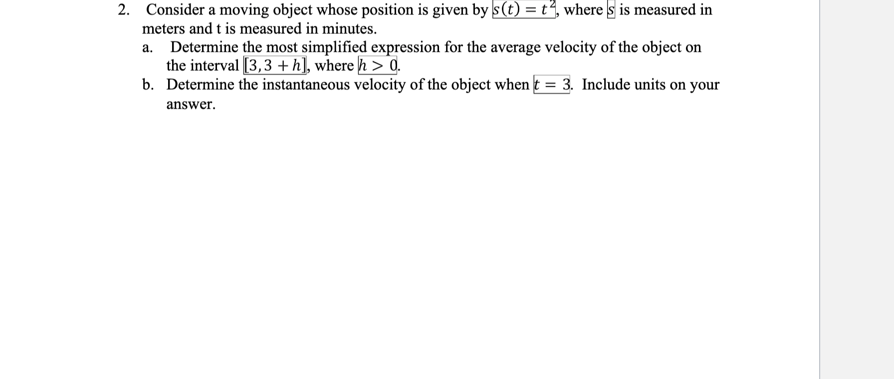 Consider a moving object whose position is given by s(t) = t“, where s is measured in
meters and t is measured in minutes.
Determine the most simplified expression for the average velocity of the object on
the interval [3,3 +h], where h > 0.
b. Determine the instantaneous velocity of the object when t = 3. Include units on your
а.
%3D
answer.

