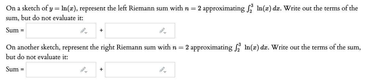 On a sketch of y = ln(x), represent the left Riemann sum with n = 2 approximating In(x) dx. Write out the terms of the
sum, but do not evaluate it:
Sum
+
On another sketch, represent the right Riemann sum with n = 2 approximating In(x) dx. Write out the terms of the sum,
but do not evaluate it:
Sum :
+
