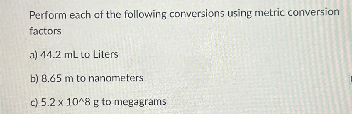 Perform each of the following conversions using metric conversion
factors
a) 44.2 mL to Liters
b) 8.65 m to nanometers
c) 5.2 x 10^8 g to megagrams