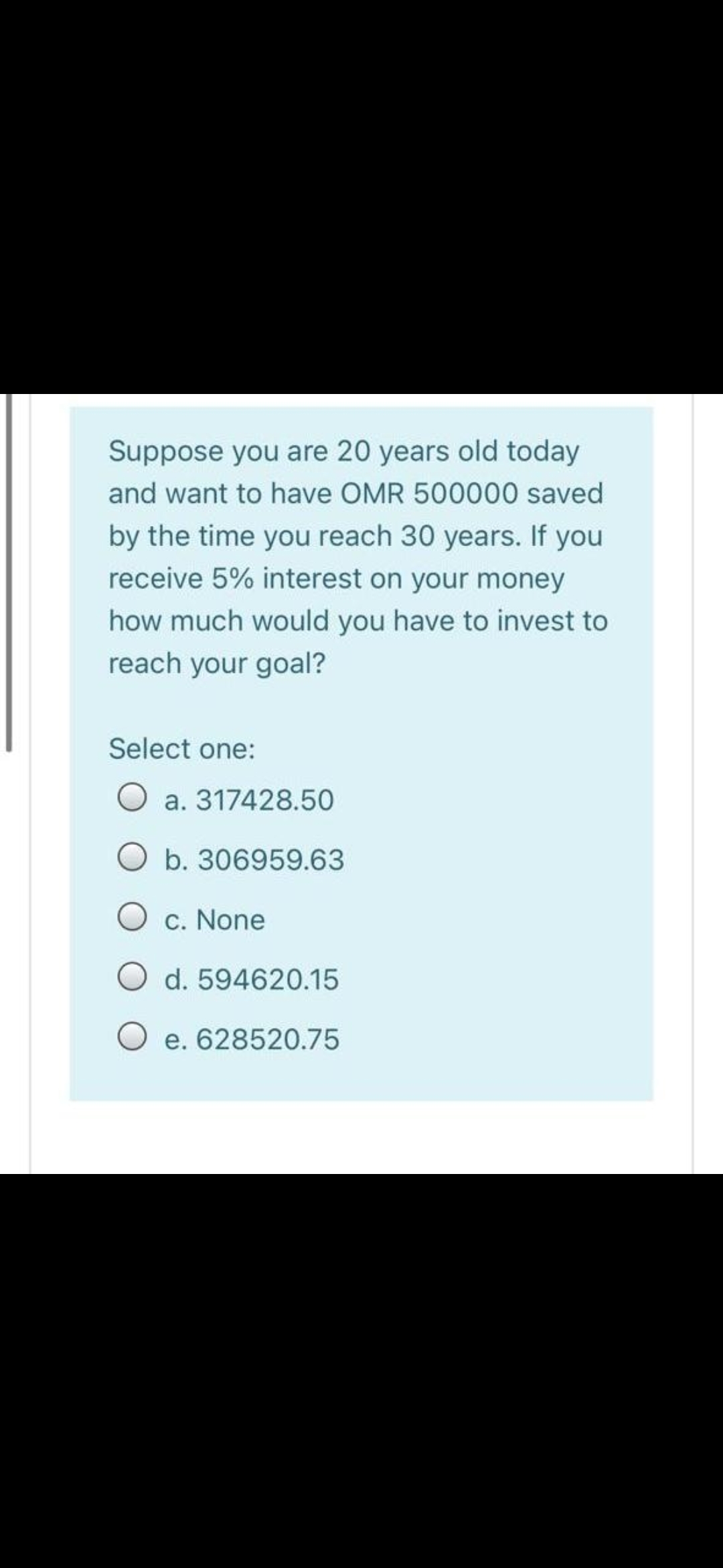 Suppose you are 20 years old today
and want to have OMR 500000 saved
by the time you reach 30 years. If you
receive 5% interest on your money
how much would you have to invest to
reach your goal?
Select one:
O a. 317428.50
O b. 306959.63
O c. None
O d. 594620.15
e. 628520.75
