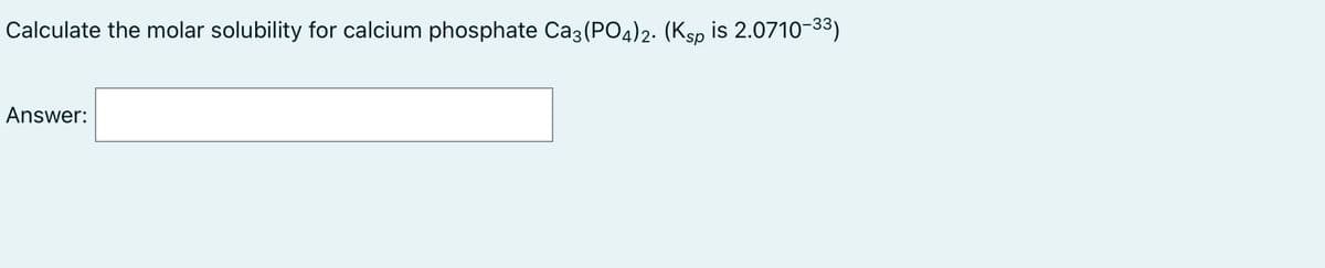 Calculate the molar solubility for calcium phosphate Ca3 (PO4)2. (Ksp is 2.0710-33)
Answer:
