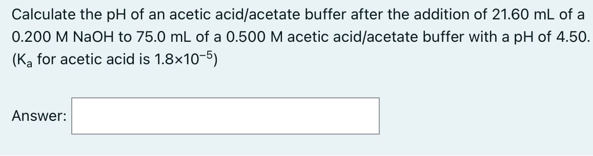 Calculate the pH of an acetic acid/acetate buffer after the addition of 21.60 mL of a
0.200 M NaOH to 75.0 mL of a 0.500 M acetic acid/acetate buffer with a pH of 4.50.
(Ką for acetic acid is 1.8x10-5)
Answer:
