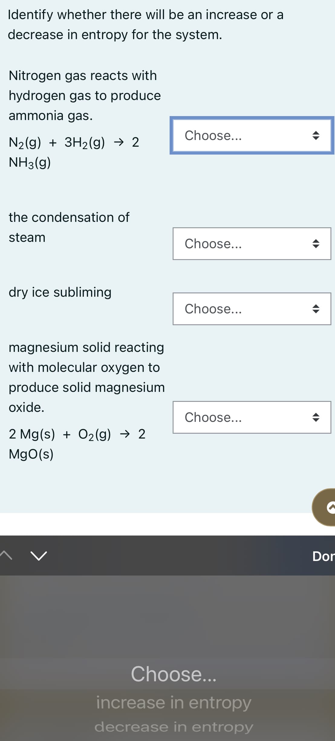 Identify whether there will be an increase or a
decrease in entropy for the system.
Nitrogen gas reacts with
hydrogen gas to produce
ammonia gas.
Choose...
N2(g) + 3H2(g) → 2
NH3(g)
the condensation of
steam
Choose...
dry ice subliming
Choose...
magnesium solid reacting
with molecular oxygen to
produce solid magnesium
oxide.
Choose...
2 Mg(s) + O2(g) → 2
MgO(s)
Dor
Choose...
increase in entropy
decrease in entropy
