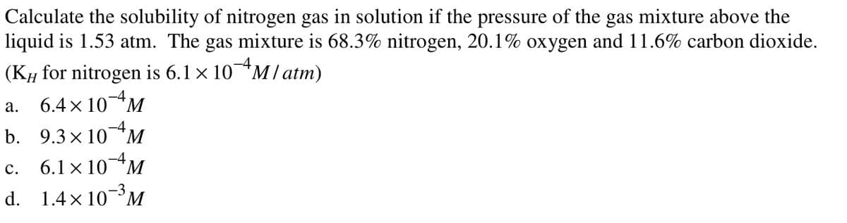 Calculate the solubility of nitrogen gas in solution if the pressure of the gas mixture above the
liquid is 1.53 atm. The gas mixture is 68.3% nitrogen, 20.1% oxygen and 11.6% carbon dioxide.
-4
(KH for nitrogen is 6.1 × 10*M/ atm)
6.4 x 10M
-4
а.
-4
b. 9.3 x 10*M
с.
6.1 x 10M
d. 1.4x 10M
