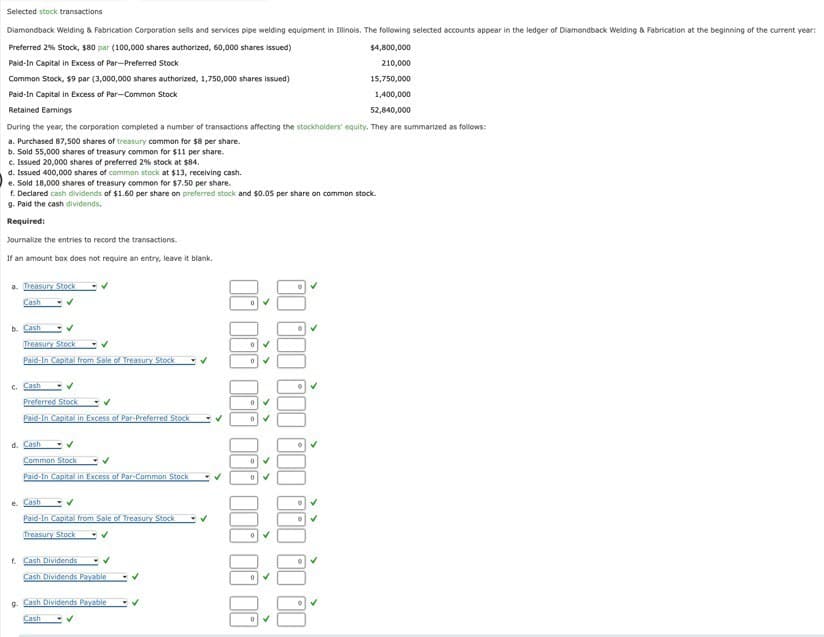 Selected stock transactions
Diamondback Welding & Fabrication Corporation sells and services pipe welding equipment in Illinois. The following selected accounts appear in the ledger of Diamondback Welding & Fabrication at the beginning of the current year:
Preferred 2% Stock, $80 par (100,000 shares authorized, 60,000 shares issued)
Paid-In Capital in Excess of Par-Preferred Stock
Common Stock, $9 par (3,000,000 shares authorized, 1,750,000 shares issued)
Paid-In Capital in Excess of Par-Common Stock
Retained Earnings
$4,800,000
210,000
15,750,000
1,400,000
52,840,000
During the year, the corporation completed a number of transactions affecting the stockholders' equity. They are summarized as follows:
a. Purchased 87,500 shares of treasury common for $8 per share.
b. Sold 55,000 shares of treasury common for $11 per share.
c. Issued 20,000 shares of preferred 2% stock at $84.
d. Issued 400,000 shares of common stock at $13, receiving cash.
e. Sold 18,000 shares of treasury common for $7.50 per share.
f. Declared cash dividends of $1.60 per share on preferred stock and $0.05 per share on common stock.
g. Paid the cash dividends.
Required:
Journalize the entries to record the transactions.
If an amount box does not require an entry, leave it blank.
a. Treasury Stock
Cash
b. Cash
Treasury Stock
Paid-In Capital from Sale of Treasury Stock
c. Cash
Preferred Stock
Paid-In Capital in Excess of Par-Preferred Stock
d. Cash
Common Stock いく
Paid-In Capital in Excess of Par-Common Stock
e. Cash
Paid-In Capital from Sale of Treasury Stock
Treasury Stock
f. Cash Dividends)
Cash Dividends Payable
9.
Cash Dividends Payable
Cash
✓
✓
0 ✓
ఓం రంం ఉంం రంం రటం టం టం