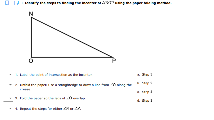 Q 1. Identify the steps to finding the incenter of ANOP using the paper folding method.
N
1. Label the point of intersection as the incenter.
а. Step 3
2. Unfold the paper. Use a straightedge to draw a line from 20 along the
b. Step 2
crease.
с. Step 4
3. Fold the paper so the legs of 20 overlap.
d. Step 1
4. Repeat the steps for either ZN or ZP.
