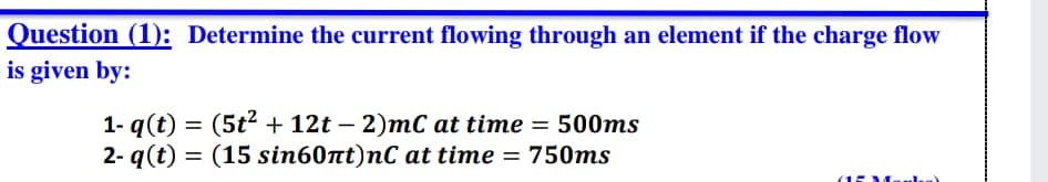 Question (1): Determine the current flowing through an element if the charge flow
is given by:
1- q(t) = (5t2 + 12t – 2)mC at time = 500ms
2- q(t) =
%3D
|
= (15 sin60nt)nC at time = 750ms
%3D
(15M..l)
