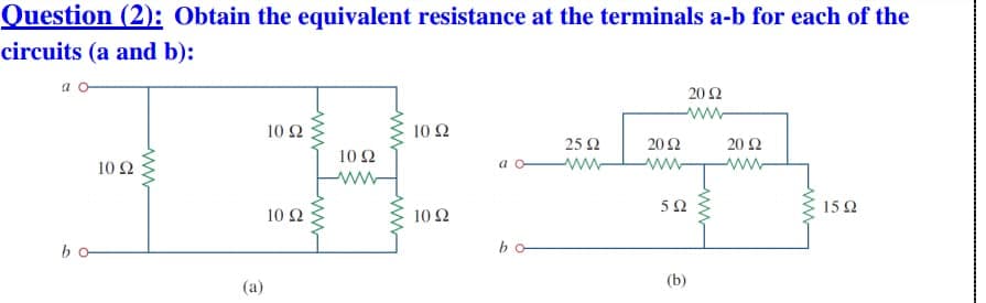 Question (2): Obtain the equivalent resistance at the terminals a-b for each of the
circuits (a and b):
a o-
20Ω
10 2
10 Ω
25 2
20Ω
20 Ω
10 Ω
10 Ω
a o
ww
ww
ww-
ww
15 2
10 Ω
10 Ω
bo-
bo
(b)
(a)
ww
ww

