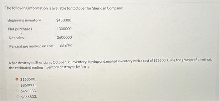 The following information is available for October for Sheridan Company:
Beginning inventory
Net purchases
Net sales
Percentage markup on cost
$450000
1300000
2600000
66.67%
A fire destroyed Sheridan's October 31 inventory, leaving undamaged inventory with a cost of $26500. Using the gross profit method,
the estimated ending inventory destroyed by fire is
O $163500.
O $850000.
O $693333.
$666833.