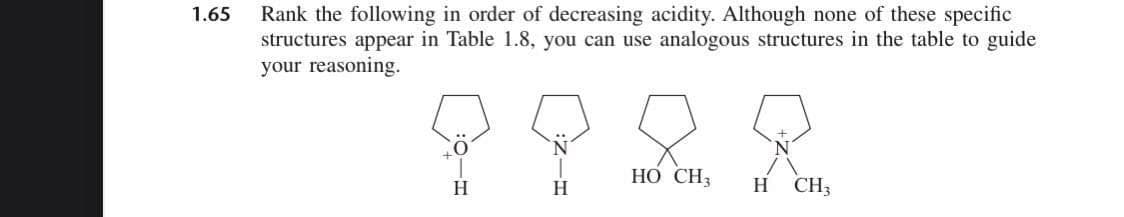 Rank the following in order of decreasing acidity. Although none of these specific
structures appear in Table 1.8, you can use analogous structures in the table to guide
your reasoning.
1.65
HO CH3
H.
H.
H
CH3
