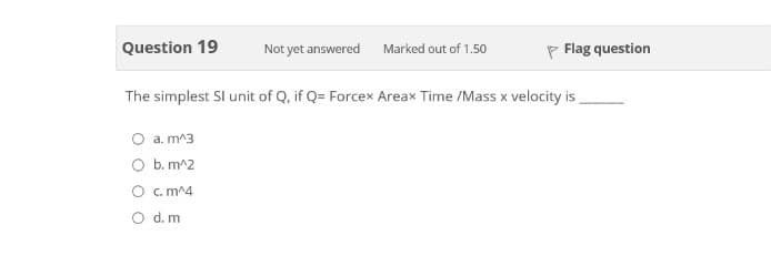 Question 19
Not yet answered Marked out of 1.50
P Flag question
The simplest SI unit of Q, if Q= Forcex Areax Time /Mass x velocity is,
O a. m^3
O b. m^2
O c. m^4
O d. m
