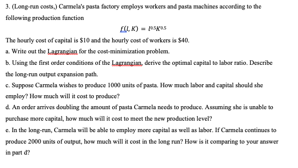 3. (Long-run costs,) Carmela's pasta factory employs workers and pasta machines according to the
following production function
f(L,K) = 10.5K0.5
The hourly cost of capital is $10 and the hourly cost of workers is $40.
a. Write out the Lagrangian for the cost-minimization problem.
b. Using the first order conditions of the Lagrangian, derive the optimal capital to labor ratio. Describe
the long-run output expansion path.
c. Suppose Carmela wishes to produce 1000 units of pasta. How much labor and capital should she
employ? How much will it cost to produce?
d. An order arrives doubling the amount of pasta Carmela needs to produce. Assuming she is unable to
purchase more capital, how much will it cost to meet the new production level?
e. In the long-run, Carmela will be able to employ more capital as well as labor. If Carmela continues to
produce 2000 units of output, how much will it cost in the long run? How is it comparing to your answer
in part d?