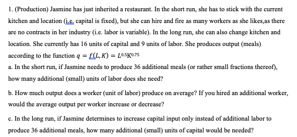 1. (Production) Jasmine has just inherited a restaurant. In the short run, she has to stick with the current
kitchen and location (i.e. capital is fixed), but she can hire and fire as many workers as she likes, as there
are no contracts in her industry (i.e. labor is variable). In the long run, she can also change kitchen and
location. She currently has 16 units of capital and 9 units of labor. She produces output (meals)
according to the function q = f(L,K) = L0.5K0.75
a. In the short run, if Jasmine needs to produce 36 additional meals (or rather small fractions thereof),
how many additional (small) units of labor does she need?
b. How much output does a worker (unit of labor) produce on average? If you hired an additional worker,
would the average output per worker increase or decrease?
c. In the long run, if Jasmine determines to increase capital input only instead of additional labor to
produce 36 additional meals, how many additional (small) units of capital would be needed?