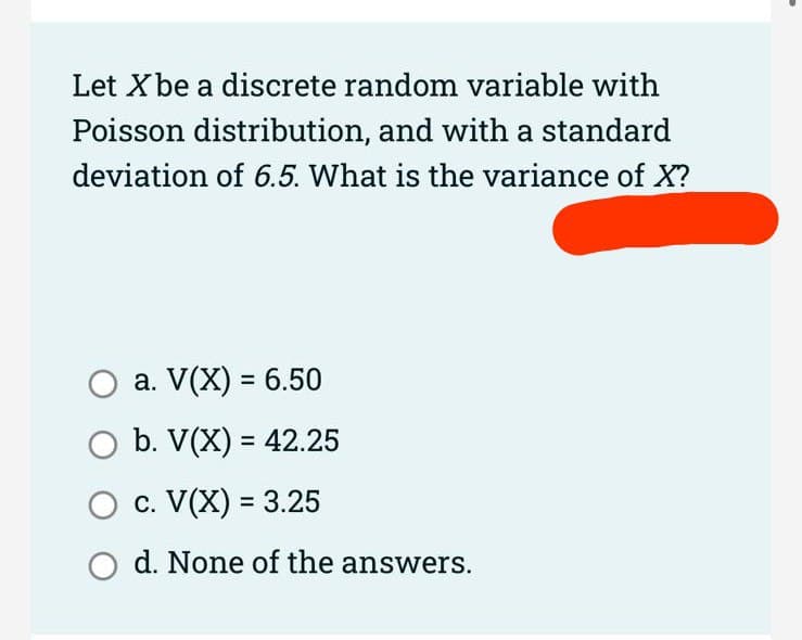 Let X be a discrete random variable with
Poisson distribution, and with a standard
deviation of 6.5. What is the variance of X?
O a. V(X) = 6.50
O b. V(X) = 42.25
c. V(X) = 3.25
O d. None of the answers.
>