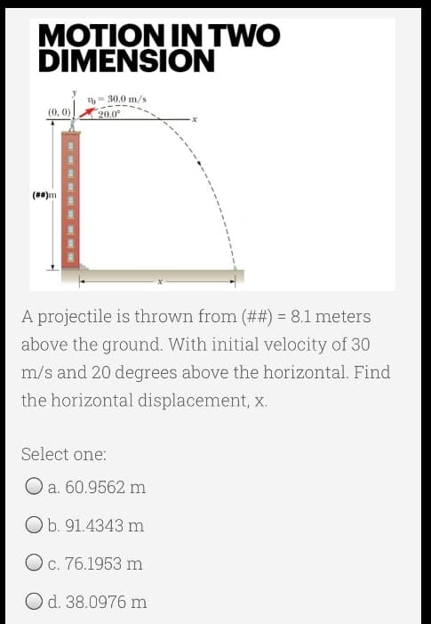 MOTION IN TWO
DIMENSION
= 30.0 m/s
20.0°
(**)m
A projectile is thrown from (##) = 8.1 meters
above the ground. With initial velocity of 30
m/s and 20 degrees above the horizontal. Find
the horizontal displacement, x.
Select one:
O a. 60.9562 m
Ob. 91.4343 m
Oc. 76.1953 m
Od. 38.0976 m
