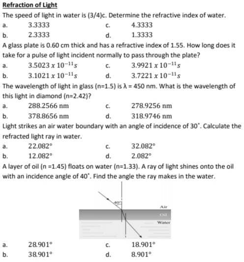 Refraction of Light
The speed of light in water is (3/4)c. Determine the refractive index of water.
a.
3.3333
4.3333
2.3333
1.3333
b.
A glass plate is 0.60 cm thick and has a refractive index of 1.55. How long does it
take for a pulse of light incident normally to pass through the plate?
3.5023 x 10-11s
C.
3.9921 x 10-1¹s
3.1021 x 10-11s
d.
3.7221 x 10-11s
a.
b.
The wavelength of light in glass (n=1.5) is λ = 450 nm. What is the wavelength of
this light in diamond (n=2.42)?
a.
288.2566 nm
C.
278.9256 nm
b.
378.8656 nm
d.
318.9746 nm
Light strikes an air water boundary with an angle of incidence of 30". Calculate the
refracted light ray in water.
22.082°
12.082°
C.
d.
a.
32.082°
b.
2.082⁰
A layer of oil (n=1.45) floats on water (n=1.33). A ray of light shines onto the oil
with an incidence angle of 40°. Find the angle the ray makes in the water.
a.
b.
D
28.901⁰
38.901⁰
C.
d.
C.
d.
18.901⁰
8.901⁰
Air
Water