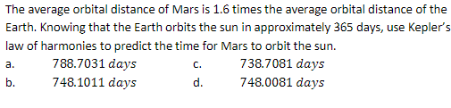 The average orbital distance of Mars is 1.6 times the average orbital distance of the
Earth. Knowing that the Earth orbits the sun in approximately 365 days, use Kepler's
law of harmonies to predict the time for Mars to orbit the sun.
a.
738.7081 days
b.
748.0081 days
788.7031 days
748.1011 days
C.
d.