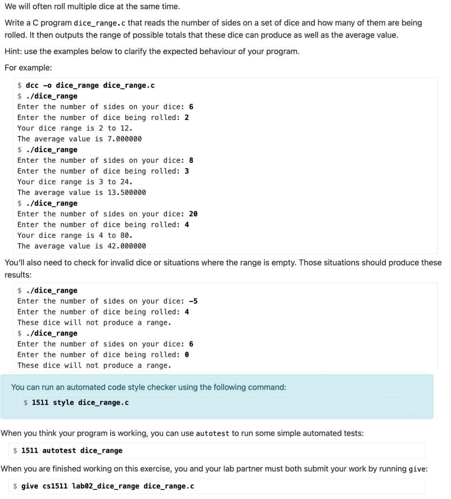 We will often roll multiple dice at the same time.
Write a C program dice_range.c that reads the number of sides on a set of dice and how many of them are being
rolled. It then outputs the range of possible totals that these dice can produce as well as the average value.
Hint: use the examples below to clarify the expected behaviour of your program.
For example:
$ dcc -o dice_range dice_range.c
$ ./dice_range
Enter the number of sides on your dice: 6
Enter the number of dice being rolled: 2
Your dice range is 2 to 12.
The average value is 7.000000
$ . /dice_range
Enter the number of sides on your dice: 8
Enter the number of dice being rolled: 3
Your dice range is 3 to 24.
The average value is 13.500000
$ ./dice_range
Enter the number of sides on your dice: 20
Enter the number of dice being rolled: 4
Your dice range is 4 to 80.
The average value is 42.000000
You'll also need to check for invalid dice or situations where the range is empty. Those situations should produce these
results:
$ ./dice_range
Enter the number of sides on your dice: -5
Enter the number of dice being rolled: 4
These dice will not produce a range.
$ ./dice_range
Enter the number of sides on your dice: 6
Enter the number of dice being rolled: 0
These dice will not produce a range.
You can run an automated code style checker using the following command:
$ 1511 style dice_range.c
When you think your program is working, you can use autotest to run some simple automated tests:
$ 1511 autotest dice_range
When you are finished working on this exercise, you and your lab partner must both submit your work by running give:
$ give cs1511 lab02_dice_range dice_range.c
