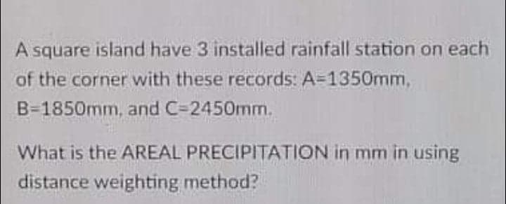 A square island have 3 installed rainfall station on each
of the corner with these records: A=1350mm,
B-1850mm, and C=2450mm.
What is the AREAL PRECIPITATION in mm in using
distance weighting method?
