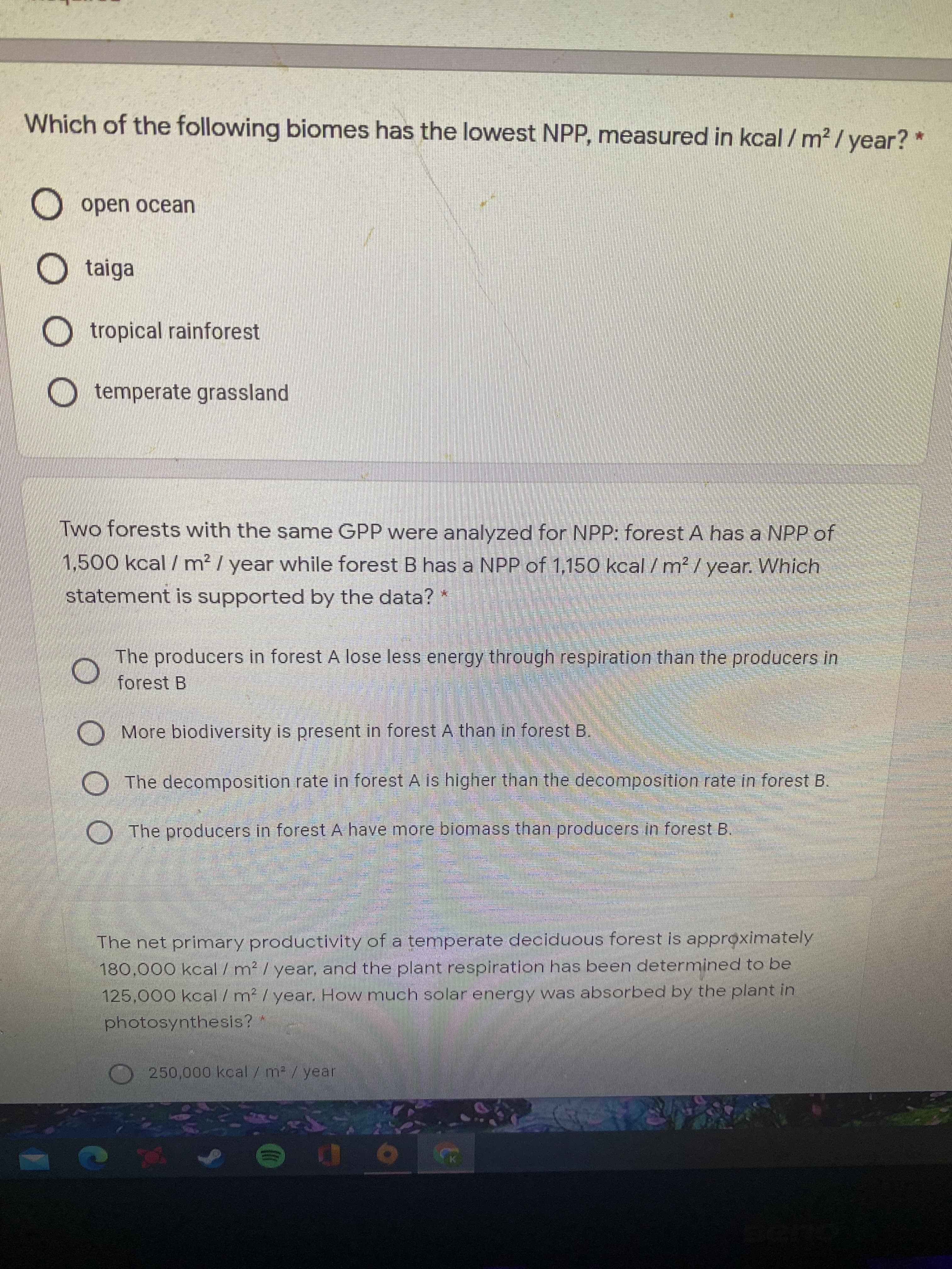 Which of the following biomes has the lowest NPP, measured in kcal /m² / year? *
open ocean
taiga
tropical rainforest
O temperate grassland
Two forests with the same GPP were analyzed for NPP: forest A has a NPP of
1,500 kcal / m² / year while forest B has a NPP of 1,150 kcal / m² /year. Which
statement is supported by the data?
The producers in forest A lose less energy through respiration than the producers in
forest B
O More biodiversity is present in forest A than in forest B.
O The decomposition rate in forest A is higher than the decomposition rate in forest B.
O The producers in forest A have more biomass than producers in forest B.
The net primary productivity of a temperate deciduous forest is approximately
180,000 kcal /m²/year, and the plant respiration has been determined to be
125,000 kcal / m² / year. How much solar energy was absorbed by the plant in
photosynthesis?
O 250,000 kcal/m²/ year

