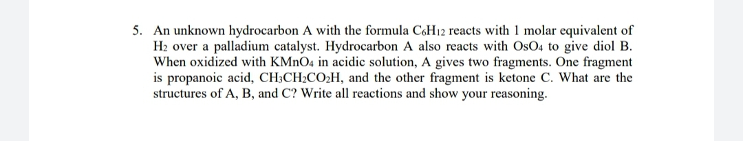 5. An unknown hydrocarbon A with the formula CóH12 reacts with 1 molar equivalent of
H2 over a palladium catalyst. Hydrocarbon A also reacts with OsO4 to give diol B.
When oxidized with KMNO4 in acidic solution, A gives two fragments. One fragment
is propanoic acid, CH3CH2CO2H, and the other fragment is ketone C. What are the
structures of A, B, and C? Write all reactions and show your reasoning.
