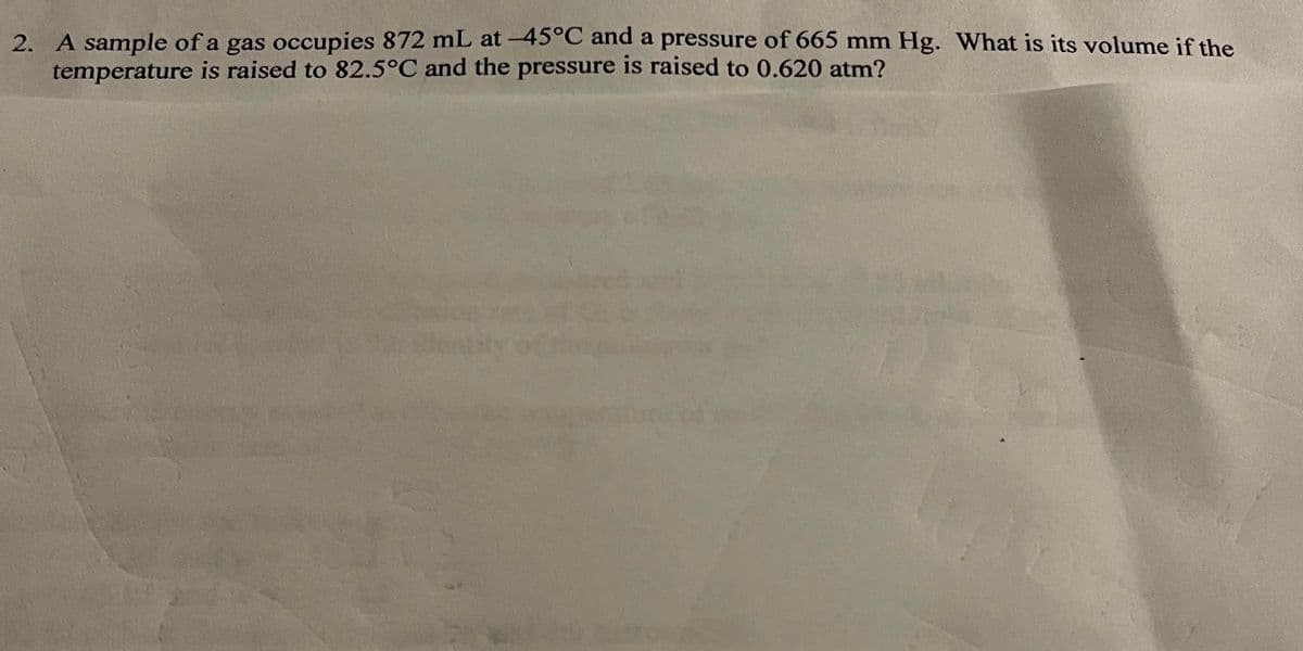 2. A sample of a gas occupies 872 mL at-45°C and a pressure of 665 mm Hg. What is its volume if the
temperature is raised to 82.5°C and the pressure is raised to 0.620 atm?
