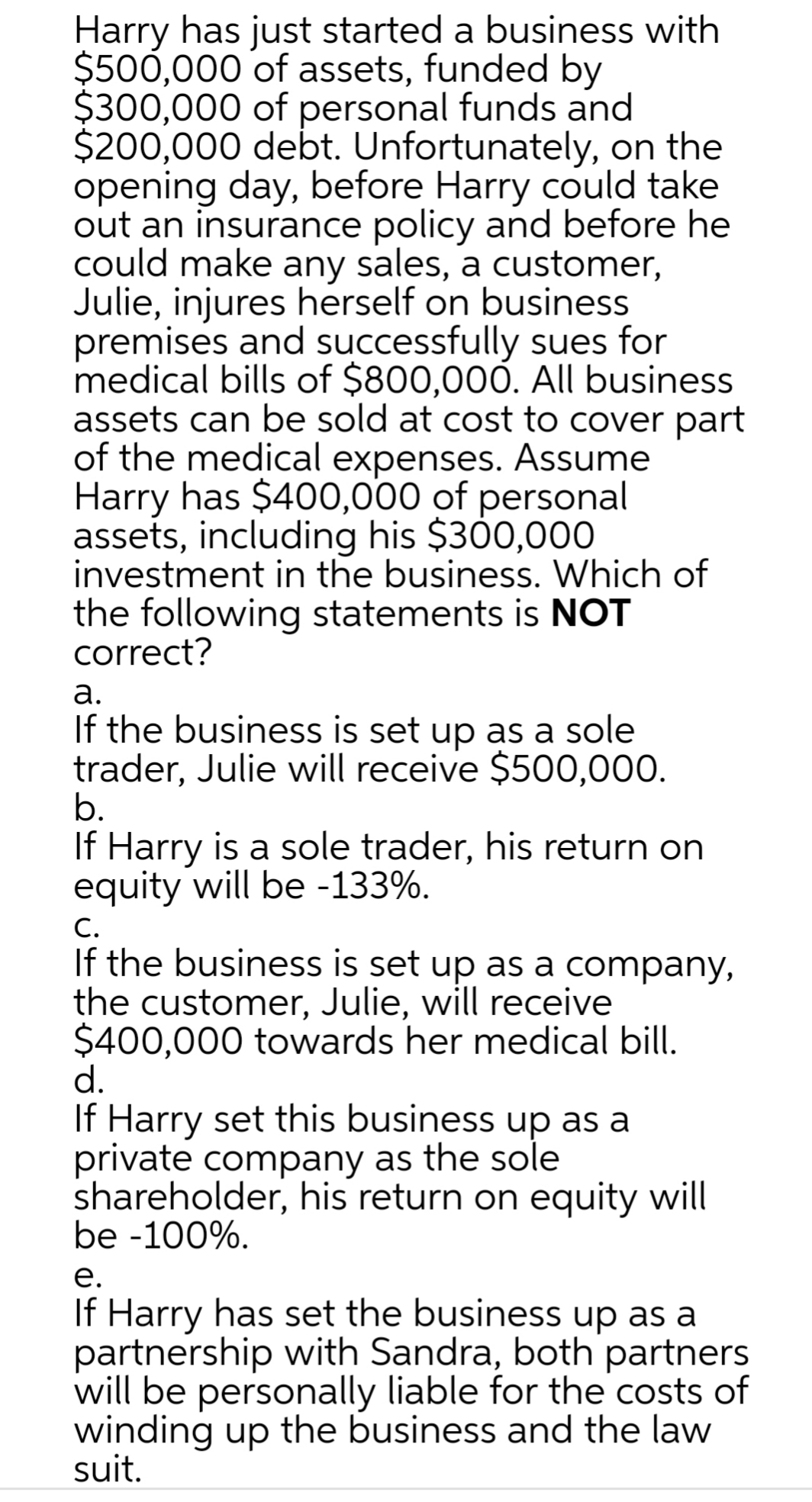 Harry has just started a business with
$500,000 of assets, funded by
$300,000 of personal funds and
$200,000 debt. Unfortunately, on the
opening day, before Harry could take
out an insurance policy and before he
could make any sales, a customer,
Julie, injures herself on business
premises and successfully sues for
medical bills of $800,000. All business
assets can be sold at cost to cover part
of the medical expenses. Assume
Harry has $400,000 of personal
assets, including his $300,000
investment in the business. Which of
the following statements is NOT
correct?
а.
If the business is set up as a sole
trader, Julie will receive $500,000.
b.
If Harry is a sole trader, his return on
equity will be -133%.
C.
If the business is set up as a company,
the customer, Julie, will receive
$400,000 towards her medical bill.
d.
If Harry set this business up as a
private company as the sole
shareholder, his return on equity will
be -100%.
е.
If Harry has set the business up as a
partnership with Sandra, both partners
will be personally liable for the costs of
winding up the business and the law
suit.
