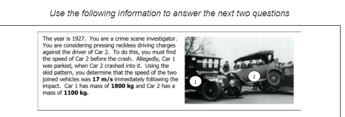 Use the following information to answer the next two questions
The year is 1927. You are a crime scene investigator.
You are considering pressing reckless driving charges
against the driver of Car 2. To do this, you must find
the speed of Car 2 before the crash. Allegedly, Car 1
was parked, when Car 2 crashed into it. Using the
skid pattern, you determine that the speed of the two
joined vehicles was 17 m/s immediately following the
impact. Car 1 has mass of 1800 kg and Car 2 has a
mass of 1100 kg.
