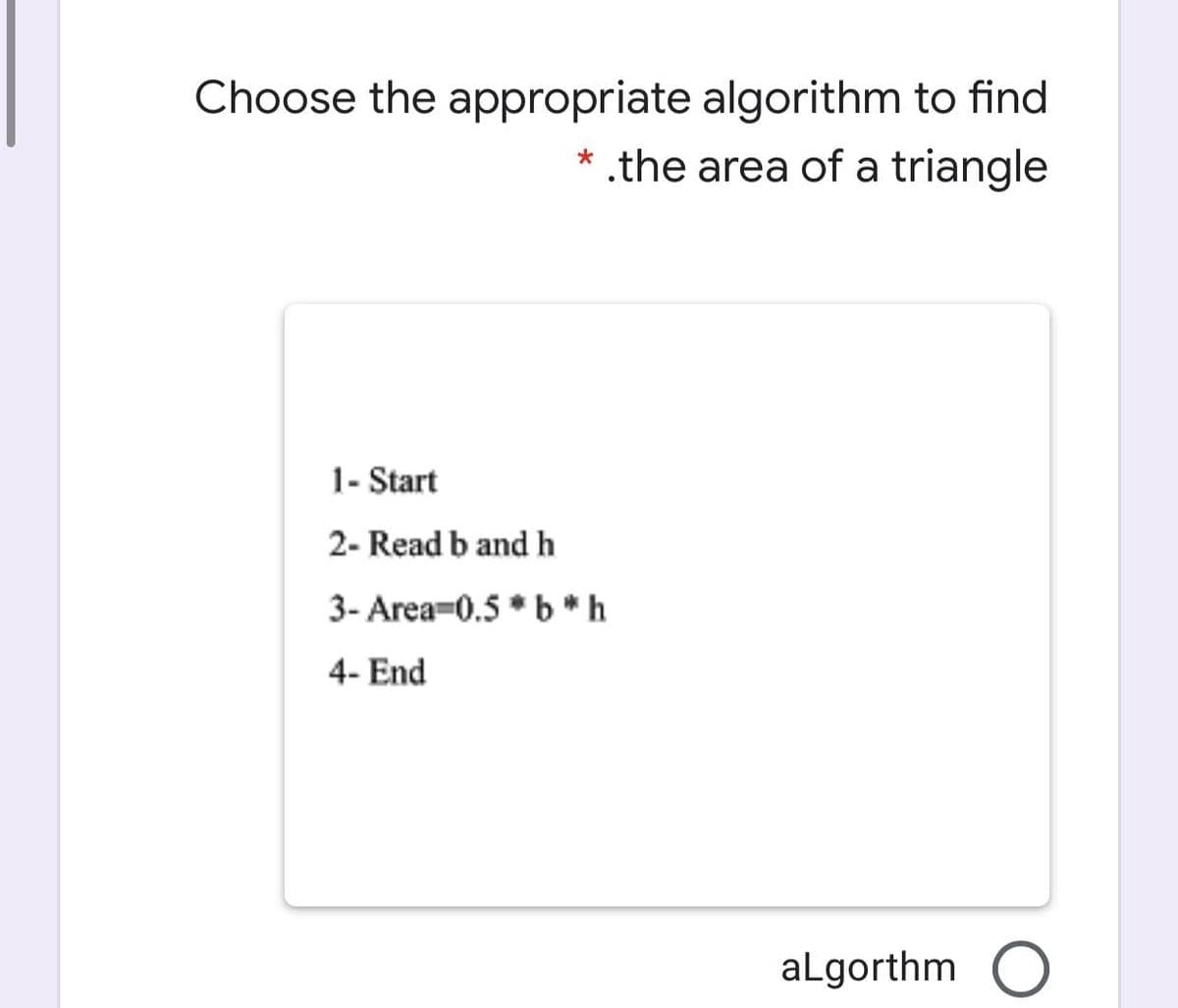 Choose the appropriate algorithm to find
* .the area of a triangle
1- Start
2- Read b and h
3- Area-0.5 * b*h
4- End
aLgorthm
