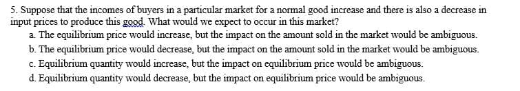 5. Suppose that the incomes of buyers in a particular market for a normal good increase and there is also a decrease in
input prices to produce this good. What would we expect to occur in this market?
a. The equilibrium price would increase, but the impact on the amount sold in the market would be ambiguous.
b. The equilibrium price would decrease, but the impact on the amount sold in the market would be ambiguous.
c. Equilibrium quantity would increase, but the impact on equilibrium price would be ambiguous.
d. Equilibrium quantity would decrease, but the impact on equilibrium price would be ambiguous.
