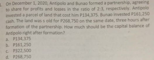 1. On December 1, 2020, Antipolo and Bunao formed a partnership, agreeing
to share for profits and losses in the ratio of 2:3, respectively. Antipolo
invested a parcel of land that cost him P134,375. Bunao invested P161,250
cash. The land was s old for P268,750 on the same date, three hours after
formation of the partnership. How much should be the capital balance of
Antipolo right after formation?
a. P134,375
b. P161,250
C. P322,500
d. P268,750
