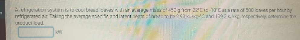 A refrigeration system is to cool bread loaves with an average mass of 450 g from 22°C to-10°C at a rate of 500 loaves per hour by
refrigerated air. Taking the average specific and latent heats of bread to be 2.93 kJ/kg-°C and 109.3 kJ/kg, respectively, determine the
product load.
kW

