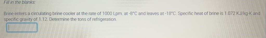 Fill in the blanks:
Brine enters a circulating brine cooler at the rate of 1000 Lpm. at -8°C and leaves at -18°C. Specific heat of brine is 1.072 KJ/kg-K and
specific gravity of 1.12. Determine the tons of refrigeration.
