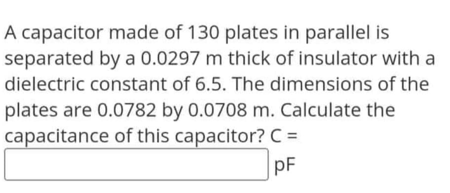 A capacitor made of 130 plates in parallel is
separated by a 0.0297 m thick of insulator with a
dielectric constant of 6.5. The dimensions of the
plates are 0.0782 by 0.0708 m. Calculate the
capacitance of this capacitor? C =
pF
