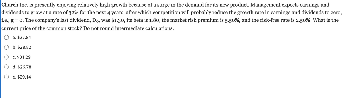 Church Inc. is presently enjoying relatively high growth because of a surge in the demand for its new product. Management expects earnings and
dividends to grow at a rate of 32% for the next 4 years, after which competition will probably reduce the growth rate in earnings and dividends to zero,
i.e., g = o. The company's last dividend, Do, was $1.30, its beta is 1.80, the market risk premium is 5.50%, and the risk-free rate is 2.50%. What is the
current price of the common stock? Do not round intermediate calculations.
a. $27.84
b. $28.82
c. $31.29
d. $26.78
e. $29.14
