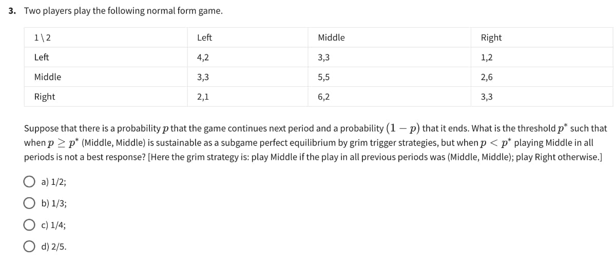 3. Two players play the following normal form game.
Left
Middle
Right
1\2
Left
4,2
3,3
1,2
Middle
3,3
5,5
2,6
Right
2,1
6,2
3,3
Suppose that there is a probability p that the game continues next period and a probability (1 - p) that it ends. What is the threshold p* such that
when p≥ p* (Middle, Middle) is sustainable as a subgame perfect equilibrium by grim trigger strategies, but when p < p* playing Middle in all
periods is not a best response? [Here the grim strategy is: play Middle if the play in all previous periods was (Middle, Middle); play Right otherwise.]
a) 1/2;
b) 1/3;
c) 1/4;
d) 2/5.