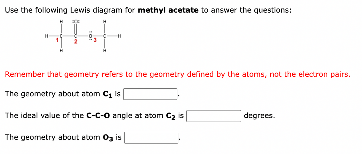 Use the following Lewis diagram for methyl acetate to answer the questions:
H :0:
++++
C -H
1
2
H
H
H
Remember that geometry refers to the geometry defined by the atoms, not the electron pairs.
The geometry about atom C₁ is
The ideal value of the C-C-O angle at atom C₂ is
The geometry about atom 03 is
degrees.