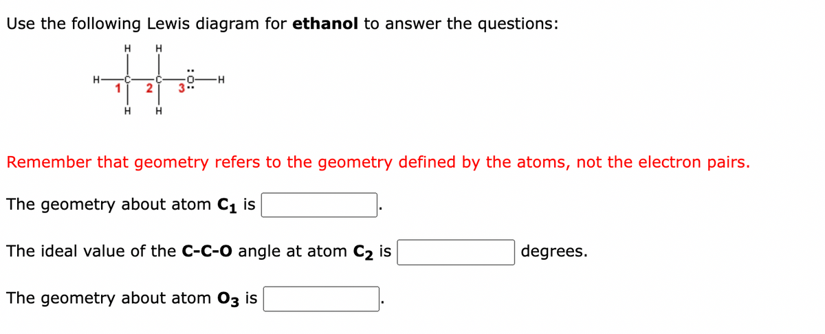 Use the following Lewis diagram for ethanol to answer the questions:
H
H
H
H
C
C-
1
2 3
H
H
-H
Remember that geometry refers to the geometry defined by the atoms, not the electron pairs.
The geometry about atom C₁ is
The ideal value of the C-C-O angle at atom C₂ is
The geometry about atom 03 is
degrees.