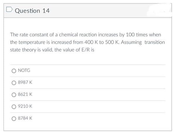 Question 14
The rate constant of a chemical reaction increases by 100 times when
the temperature is increased from 400 K to 500 K. Assuming transition
state theory is valid, the value of E/R is
NOTG
8987 K
8621 K
9210 K
O 8784 K