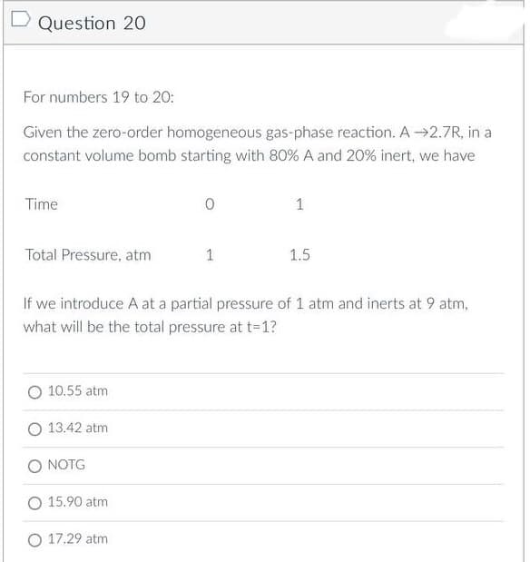 D Question 20
For numbers 19 to 20:
Given the zero-order homogeneous gas-phase reaction. A→2.7R, in a
constant volume bomb starting with 80% A and 20% inert, we have
Time
0
1
Total Pressure, atm
1
1.5
If we introduce A at a partial pressure of 1 atm and inerts at 9 atm,
what will be the total pressure at t=1?
O 10.55 atm
13.42 atm
O NOTG
O 15.90 atm
O 17.29 atm