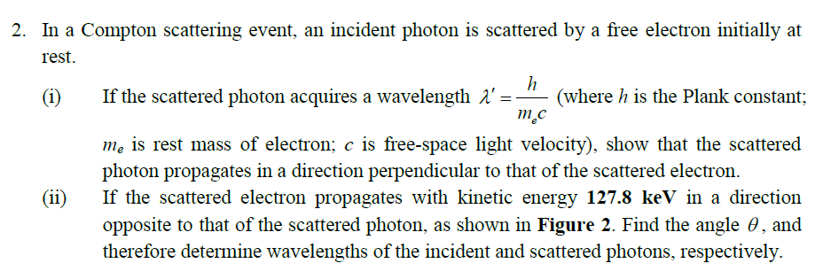 2. In a Compton scattering event, an incident photon is scattered by a free electron initially at
rest.
h
(where h is the Plank constant;
m.c
(i)
If the scattered photon acquires a wavelength 1' =
me is rest mass of electron; c is free-space light velocity), show that the scattered
photon propagates in a direction perpendicular to that of the scattered electron.
If the scattered electron propagates with kinetic energy 127.8 keV in a direction
opposite to that of the scattered photon, as shown in Figure 2. Find the angle 0 , and
therefore determine wavelengths of the incident and scattered photons, respectively.
(ii)
