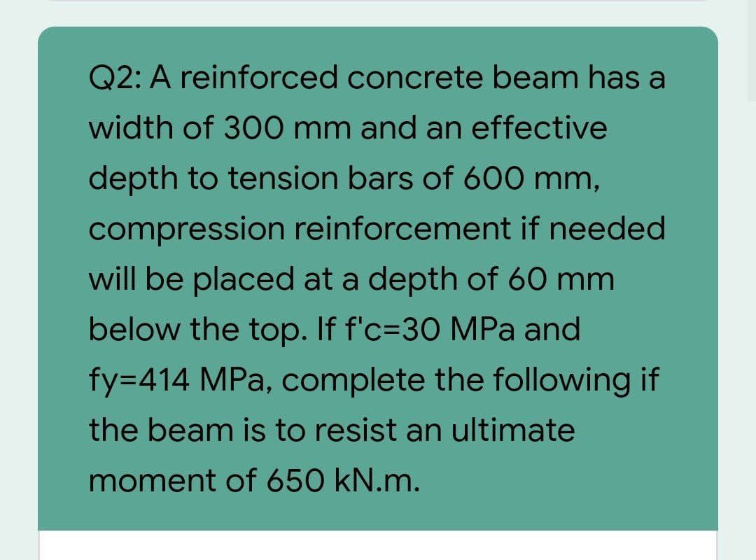 Q2: A reinforced concrete beam has a
width of 300 mm and an effective
depth to tension bars of 600 mm,
compression reinforcement if needed
will be placed at a depth of 60 mm
below the top. If f'c=30 MPa and
fy=414 MPa, complete the following if
the beam is to resist an ultimate
moment of 650 kN.m.
